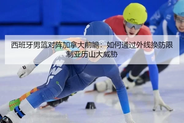 西班牙男篮对阵加拿大前瞻：如何通过外线换防限制亚历山大威胁